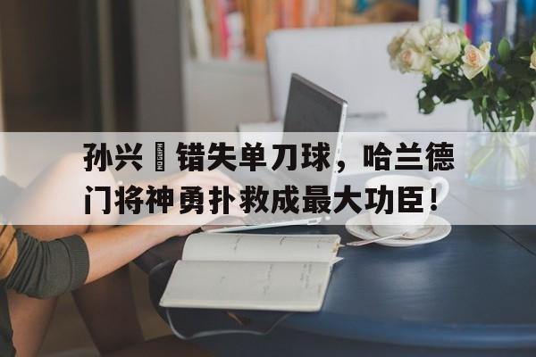 孙兴慜错失单刀球，哈兰德门将神勇扑救成最大功臣！