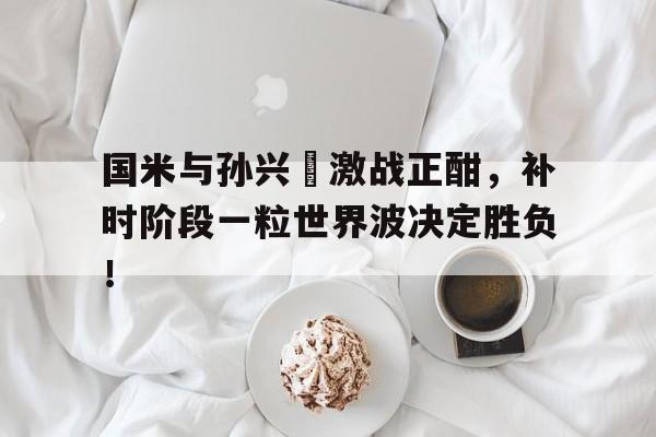 国米与孙兴慜激战正酣，补时阶段一粒世界波决定胜负！自立孙中山