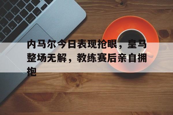 内马尔今日表现抢眼，皇马整场无解，教练赛后亲自拥抱